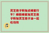 灵芝孢子粉加点蜂蜜行不？蜂胶蜂蜜加灵芝孢子粉加灵芝孢子油一起吃功效