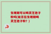 生理期可以喝灵芝孢子粉吗(能否在生理期喝灵芝孢子粉？)