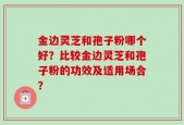 金边灵芝和孢子粉哪个好？比较金边灵芝和孢子粉的功效及适用场合？