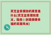 灵芝盆景摆放的寓意是什么(灵芝盆景摆放意义，指南丨创造健康幸福的家居风水)