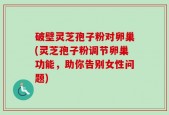 破壁灵芝孢子粉对卵巢(灵芝孢子粉调节卵巢功能，助你告别女性问题)