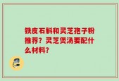 铁皮石斛和灵芝孢子粉推荐？灵芝煲汤要配什么材料？
