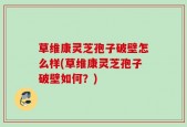 草维康灵芝孢子破壁怎么样(草维康灵芝孢子破壁如何？)
