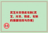灵芝川贝铁皮石斛(灵芝、川贝、铁皮、石斛的保健功效与作用)