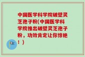 中国医学科学院破壁灵芝孢子粉(中国医学科学院推出破壁灵芝孢子粉，功效肯定让你惊艳！)