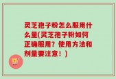 灵芝孢子粉怎么服用什么量(灵芝孢子粉如何正确服用？使用方法和剂量要注意！)