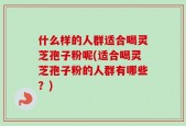 什么样的人群适合喝灵芝孢子粉呢(适合喝灵芝孢子粉的人群有哪些？)