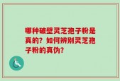 哪种破壁灵芝孢子粉是真的？如何辨别灵芝孢子粉的真伪？
