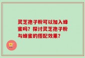 灵芝孢子粉可以加入蜂蜜吗？探讨灵芝孢子粉与蜂蜜的搭配效果？
