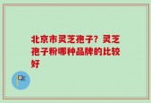 北京市灵芝孢子？灵芝孢子粉哪种品牌的比较好