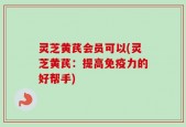 灵芝黄芪会员可以(灵芝黄芪：提高免疫力的好帮手)