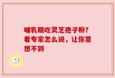 哺乳期吃灵芝孢子粉？看专家怎么说，让你意想不到