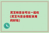 灵芝和百合可以一起吃(灵芝与百合搭配食用的好处)