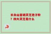 长白山富硒灵芝孢子粉？四大灵芝是什么