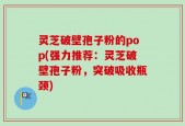 灵芝破壁孢子粉的pop(强力推荐：灵芝破壁孢子粉，突破吸收瓶颈)