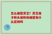 怎么破壁灵芝？灵芝孢子粉头道粉和破壁有什么区别吗