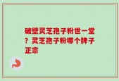 破壁灵芝孢子粉世一堂？灵芝孢子粉哪个牌子正宗
