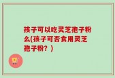 孩子可以吃灵芝孢子粉么(孩子可否食用灵芝孢子粉？)