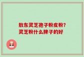 敖东灵芝孢子粉皮粉？灵芝粉什么牌子的好