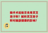 脑手术后能否食用灵芝孢子粉？解析灵芝孢子粉对脑部健康的影响？