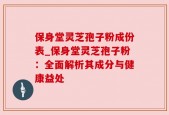 保身堂灵芝孢子粉成份表_保身堂灵芝孢子粉：全面解析其成分与健康益处