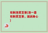 石斛泡灵芝茶(泡一壶石斛灵芝茶，滋润身心)