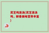 灵芝鸡清汤(灵芝清汤鸡，鲜香美味营养丰富)