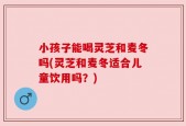 小孩子能喝灵芝和麦冬吗(灵芝和麦冬适合儿童饮用吗？)