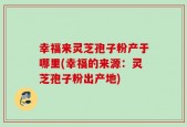 幸福来灵芝孢子粉产于哪里(幸福的来源：灵芝孢子粉出产地)