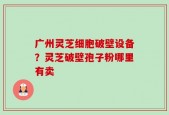 广州灵芝细胞破壁设备？灵芝破壁孢子粉哪里有卖