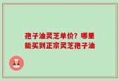 孢子油灵芝单价？哪里能买到正宗灵芝孢子油