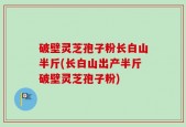 破壁灵芝孢子粉长白山半斤(长白山出产半斤破壁灵芝孢子粉)