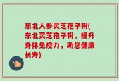 东北人参灵芝孢子粉(东北灵芝孢子粉，提升身体免疫力，助您健康长寿)