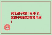 灵芝孢子粉什么用(灵芝孢子粉的功效和用途)