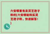 六安哪里有卖灵芝孢子粉的(六安哪能购买灵芝孢子粉，快速解答！)