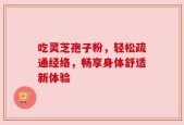 吃灵芝孢子粉，轻松疏通经络，畅享身体舒适新体验