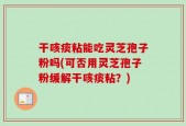 干咳痰粘能吃灵芝孢子粉吗(可否用灵芝孢子粉缓解干咳痰粘？)