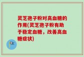 灵芝孢子粉对高血糖的作用(灵芝孢子粉有助于稳定血糖，改善高血糖症状)