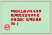 喝完灵芝孢子粉浑身发热(喝完灵芝孢子粉后身体发热？这可能是原因！)