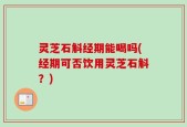灵芝石斛经期能喝吗(经期可否饮用灵芝石斛？)