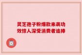 灵芝孢子粉爆款来袭功效惊人深受消费者追捧