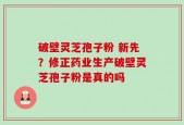 破壁灵芝孢子粉 新先？修正药业生产破壁灵芝孢子粉是真的吗