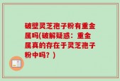 破壁灵芝孢子粉有重金属吗(破解疑惑：重金属真的存在于灵芝孢子粉中吗？)