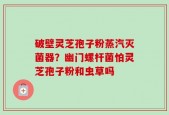 破壁灵芝孢子粉蒸汽灭菌器？幽门螺杆菌怕灵芝孢子粉和虫草吗