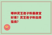 哪种灵芝孢子粉最便宜好用？灵芝孢子粉选择指南？