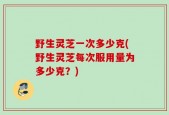 野生灵芝一次多少克(野生灵芝每次服用量为多少克？)