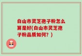白山市灵芝孢子粉怎么算是好(白山市灵芝孢子粉品质如何？)