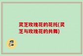 灵芝玫瑰花的花托(灵芝与玫瑰花的共舞)