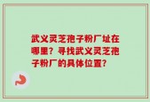 武义灵芝孢子粉厂址在哪里？寻找武义灵芝孢子粉厂的具体位置？