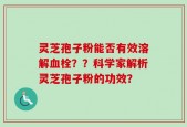 灵芝孢子粉能否有效溶解血栓？？科学家解析灵芝孢子粉的功效？